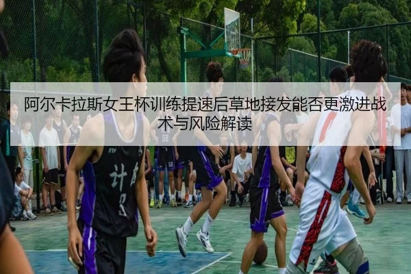 阿尔卡拉斯女王杯训练提速后草地接发能否更激进战术与风险解读