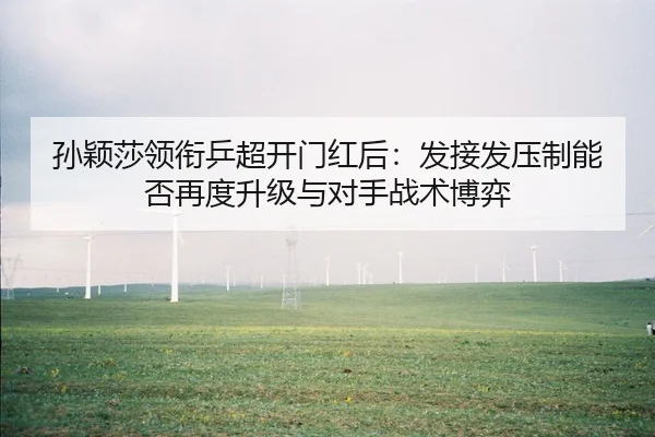 孙颖莎领衔乒超开门红后：发接发压制能否再度升级与对手战术博弈