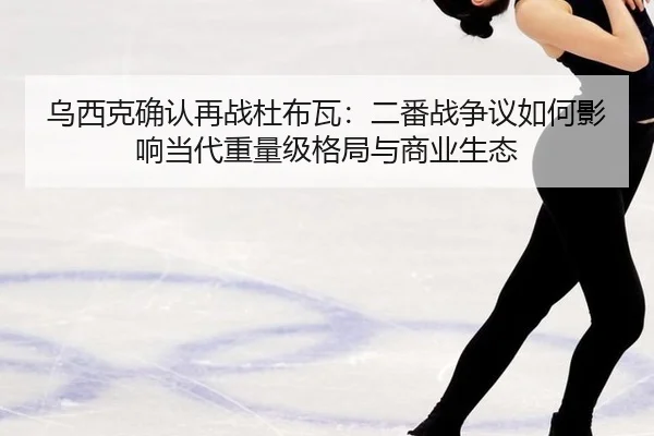 乌西克确认再战杜布瓦：二番战争议如何影响当代重量级格局与商业生态