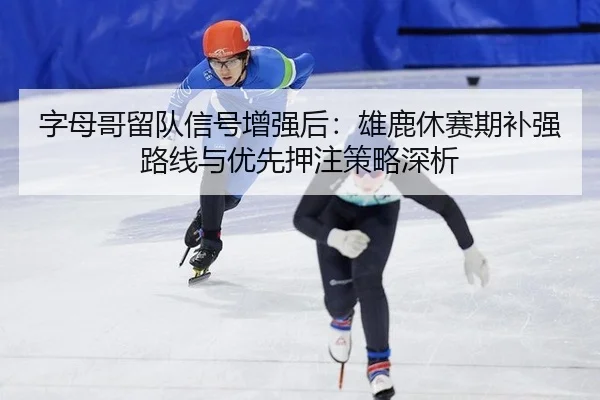 字母哥留队信号增强后：雄鹿休赛期补强路线与优先押注策略深析