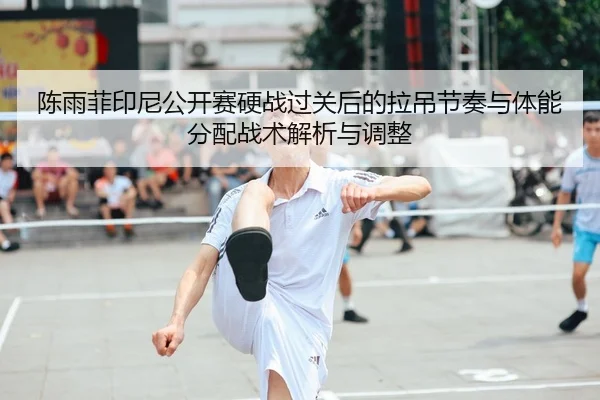 陈雨菲印尼公开赛硬战过关后的拉吊节奏与体能分配战术解析与调整